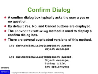 Copyright © 2015 Pearson Education, Inc. Publishing as Pearson Addison-Wesley
Confirm Dialog
A confirm dialog box typically asks the user a yes or
no question.
By default Yes, No, and Cancel buttons are displayed.
The showConfirmDialog method is used to display a
confirm dialog box.
There are several overloaded versions of this method.
int showConfirmDialog(Component parent,
Object message)
int showConfirmDialog(Component parent,
Object message,
String title,
int optionType)
 