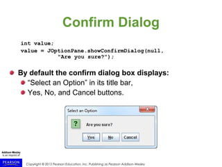 Copyright © 2015 Pearson Education, Inc. Publishing as Pearson Addison-Wesley
Confirm Dialog
int value;
value = JOptionPane.showConfirmDialog(null,
"Are you sure?");
By default the confirm dialog box displays:
“Select an Option” in its title bar,
Yes, No, and Cancel buttons.
 