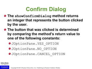 Copyright © 2015 Pearson Education, Inc. Publishing as Pearson Addison-Wesley
Confirm Dialog
The showConfirmDialog method returns
an integer that represents the button clicked
by the user.
The button that was clicked is determined
by comparing the method’s return value to
one of the following constants:
JOptionPane.YES_OPTION
JOptionPane.NO_OPTION
JOptionPane.CANCEL_OPTION
 