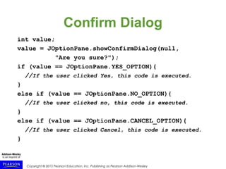 Copyright © 2015 Pearson Education, Inc. Publishing as Pearson Addison-Wesley
Confirm Dialog
int value;
value = JOptionPane.showConfirmDialog(null,
"Are you sure?");
if (value == JOptionPane.YES_OPTION){
//If the user clicked Yes, this code is executed.
}
else if (value == JOptionPane.NO_OPTION){
//If the user clicked no, this code is executed.
}
else if (value == JOptionPane.CANCEL_OPTION){
//If the user clicked Cancel, this code is executed.
}
 