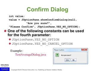 Copyright © 2015 Pearson Education, Inc. Publishing as Pearson Addison-Wesley
Confirm Dialog
int value;
value = JOptionPane.showConfirmDialog(null,
"Are you sure?",
"Please Confirm", JOptionPane.YES_NO_OPTION);
One of the following constants can be used
for the fourth parameter:
JOptionPane.YES_NO_OPTION
JOptionPane.YES_NO_CANCEL_OPTION
Example:
TestAverageDialog.java
 