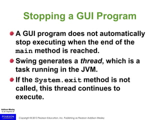 Copyright © 2015 Pearson Education, Inc. Publishing as Pearson Addison-Wesley
Stopping a GUI Program
A GUI program does not automatically
stop executing when the end of the
main method is reached.
Swing generates a thread, which is a
task running in the JVM.
If the System.exit method is not
called, this thread continues to
execute.
 