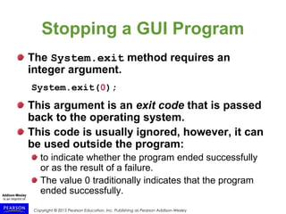 Copyright © 2015 Pearson Education, Inc. Publishing as Pearson Addison-Wesley
Stopping a GUI Program
The System.exit method requires an
integer argument.
System.exit(0);
This argument is an exit code that is passed
back to the operating system.
This code is usually ignored, however, it can
be used outside the program:
to indicate whether the program ended successfully
or as the result of a failure.
The value 0 traditionally indicates that the program
ended successfully.
 