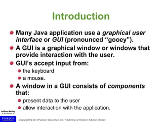 Copyright © 2015 Pearson Education, Inc. Publishing as Pearson Addison-Wesley
Introduction
Many Java application use a graphical user
interface or GUI (pronounced “gooey”).
A GUI is a graphical window or windows that
provide interaction with the user.
GUI’s accept input from:
the keyboard
a mouse.
A window in a GUI consists of components
that:
present data to the user
allow interaction with the application.
 
