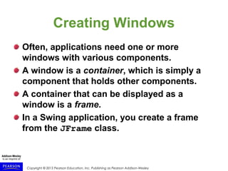 Copyright © 2015 Pearson Education, Inc. Publishing as Pearson Addison-Wesley
Creating Windows
Often, applications need one or more
windows with various components.
A window is a container, which is simply a
component that holds other components.
A container that can be displayed as a
window is a frame.
In a Swing application, you create a frame
from the JFrame class.
 