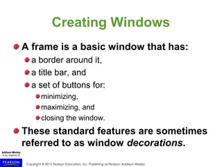 Copyright © 2015 Pearson Education, Inc. Publishing as Pearson Addison-Wesley
Creating Windows
A frame is a basic window that has:
a border around it,
a title bar, and
a set of buttons for:
minimizing,
maximizing, and
closing the window.
These standard features are sometimes
referred to as window decorations.
 