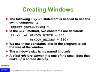 Copyright © 2015 Pearson Education, Inc. Publishing as Pearson Addison-Wesley
Creating Windows
The following import statement is needed to use the
swing components:
import javax.swing.*;
In the main method, two constants are declared:
final int WINDOW_WIDTH = 350,
WINDOW_HEIGHT = 250;
We use these constants later in the program to set
the size of the window.
The window’s size is measured in pixels.
A pixel (picture element) is one of the small dots that
make up a screen display.
 