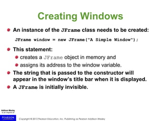 Copyright © 2015 Pearson Education, Inc. Publishing as Pearson Addison-Wesley
Creating Windows
An instance of the JFrame class needs to be created:
JFrame window = new JFrame("A Simple Window");
This statement:
creates a JFrame object in memory and
assigns its address to the window variable.
The string that is passed to the constructor will
appear in the window’s title bar when it is displayed.
A JFrame is initially invisible.
 