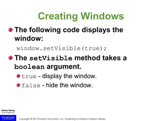 Copyright © 2015 Pearson Education, Inc. Publishing as Pearson Addison-Wesley
Creating Windows
The following code displays the
window:
window.setVisible(true);
The setVisible method takes a
boolean argument.
true - display the window.
false - hide the window.
 