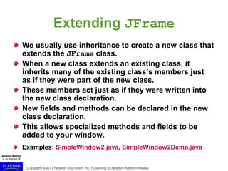 Copyright © 2015 Pearson Education, Inc. Publishing as Pearson Addison-Wesley
Extending JFrame
We usually use inheritance to create a new class that
extends the JFrame class.
When a new class extends an existing class, it
inherits many of the existing class’s members just
as if they were part of the new class.
These members act just as if they were written into
the new class declaration.
New fields and methods can be declared in the new
class declaration.
This allows specialized methods and fields to be
added to your window.
Examples: SimpleWindow2.java, SimpleWindow2Demo.java
 