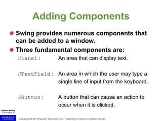 Copyright © 2015 Pearson Education, Inc. Publishing as Pearson Addison-Wesley
Adding Components
Swing provides numerous components that
can be added to a window.
Three fundamental components are:
JLabel : An area that can display text.
JTextField : An area in which the user may type a
single line of input from the keyboard.
JButton : A button that can cause an action to
occur when it is clicked.
 