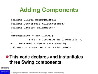 Copyright © 2015 Pearson Education, Inc. Publishing as Pearson Addison-Wesley
Adding Components
private JLabel messageLabel;
private JTextField kiloTextField;
private JButton calcButton;
…
messageLabel = new JLabel(
"Enter a distance in kilometers");
kiloTextField = new JTextField(10);
calcButton = new JButton("Calculate");
This code declares and instantiates
three Swing components.
 