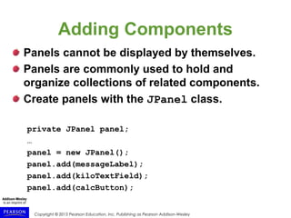 Copyright © 2015 Pearson Education, Inc. Publishing as Pearson Addison-Wesley
Adding Components
Panels cannot be displayed by themselves.
Panels are commonly used to hold and
organize collections of related components.
Create panels with the JPanel class.
private JPanel panel;
…
panel = new JPanel();
panel.add(messageLabel);
panel.add(kiloTextField);
panel.add(calcButton);
 