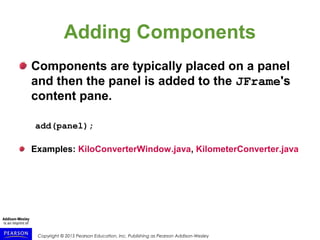 Copyright © 2015 Pearson Education, Inc. Publishing as Pearson Addison-Wesley
Adding Components
Components are typically placed on a panel
and then the panel is added to the JFrame's
content pane.
add(panel);
Examples: KiloConverterWindow.java, KilometerConverter.java
 