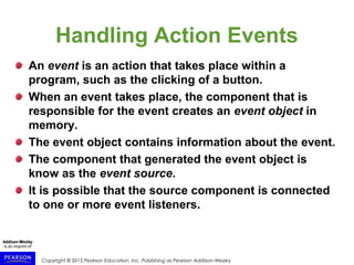 Copyright © 2015 Pearson Education, Inc. Publishing as Pearson Addison-Wesley
Handling Action Events
An event is an action that takes place within a
program, such as the clicking of a button.
When an event takes place, the component that is
responsible for the event creates an event object in
memory.
The event object contains information about the event.
The component that generated the event object is
know as the event source.
It is possible that the source component is connected
to one or more event listeners.
 