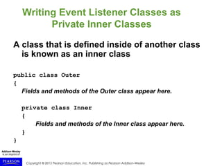 Copyright © 2015 Pearson Education, Inc. Publishing as Pearson Addison-Wesley
Writing Event Listener Classes as
Private Inner Classes
A class that is defined inside of another class
is known as an inner class
public class Outer
{
Fields and methods of the Outer class appear here.
private class Inner
{
Fields and methods of the Inner class appear here.
}
}
 