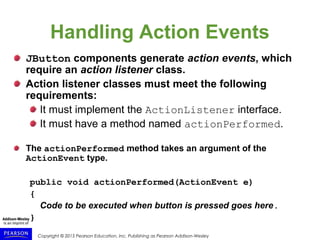 Copyright © 2015 Pearson Education, Inc. Publishing as Pearson Addison-Wesley
Handling Action Events
JButton components generate action events, which
require an action listener class.
Action listener classes must meet the following
requirements:
It must implement the ActionListener interface.
It must have a method named actionPerformed.
The actionPerformed method takes an argument of the
ActionEvent type.
public void actionPerformed(ActionEvent e)
{
Code to be executed when button is pressed goes here.
}
 