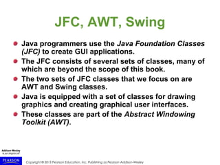 Copyright © 2015 Pearson Education, Inc. Publishing as Pearson Addison-Wesley
JFC, AWT, Swing
Java programmers use the Java Foundation Classes
(JFC) to create GUI applications.
The JFC consists of several sets of classes, many of
which are beyond the scope of this book.
The two sets of JFC classes that we focus on are
AWT and Swing classes.
Java is equipped with a set of classes for drawing
graphics and creating graphical user interfaces.
These classes are part of the Abstract Windowing
Toolkit (AWT).
 