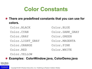 Copyright © 2015 Pearson Education, Inc. Publishing as Pearson Addison-Wesley
Color Constants
There are predefined constants that you can use for
colors.
Color.BLACK Color.BLUE
Color.CYAN Color.DARK_GRAY
Color.GRAY Color.GREEN
Color.LIGHT_GRAY Color.MAGENTA
Color.ORANGE Color.PINK
Color.RED Color.WHITE
Color.YELLOW
Examples: ColorWindow.java, ColorDemo.java
 