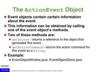 Copyright © 2015 Pearson Education, Inc. Publishing as Pearson Addison-Wesley
The ActionEvent Object
Event objects contain certain information
about the event.
This information can be obtained by calling
one of the event object’s methods.
Two of these methods are:
getSource - returns a reference to the object that
generated this event.
getActionCommand - returns the action command for
this event as a String.
Example:
EventObjectWindow.java, EventObjectDemo.java
 