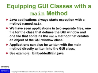 Copyright © 2015 Pearson Education, Inc. Publishing as Pearson Addison-Wesley
Equipping GUI Classes with a
main Method
Java applications always starts execution with a
method named main.
We have seen applications in two separate files, one
file for the class that defines the GUI window and
one file that contains the main method that creates
an object of the GUI window class.
Applications can also be written with the main
method directly written into the GUI class.
See example: EmbeddedMain.java
 