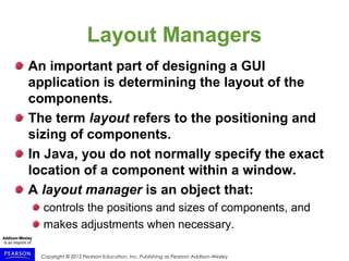Copyright © 2015 Pearson Education, Inc. Publishing as Pearson Addison-Wesley
Layout Managers
An important part of designing a GUI
application is determining the layout of the
components.
The term layout refers to the positioning and
sizing of components.
In Java, you do not normally specify the exact
location of a component within a window.
A layout manager is an object that:
controls the positions and sizes of components, and
makes adjustments when necessary.
 