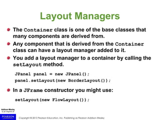 Copyright © 2015 Pearson Education, Inc. Publishing as Pearson Addison-Wesley
Layout Managers
The Container class is one of the base classes that
many components are derived from.
Any component that is derived from the Container
class can have a layout manager added to it.
You add a layout manager to a container by calling the
setLayout method.
JPanel panel = new JPanel();
panel.setLayout(new BorderLayout());
In a JFrame constructor you might use:
setLayout(new FlowLayout());
 