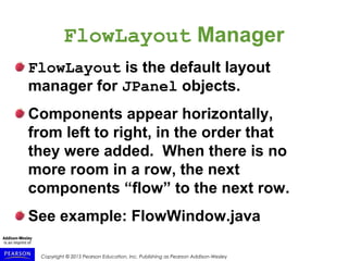 Copyright © 2015 Pearson Education, Inc. Publishing as Pearson Addison-Wesley
FlowLayout Manager
FlowLayout is the default layout
manager for JPanel objects.
Components appear horizontally,
from left to right, in the order that
they were added. When there is no
more room in a row, the next
components “flow” to the next row.
See example: FlowWindow.java
 