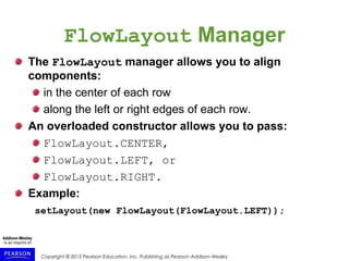 Copyright © 2015 Pearson Education, Inc. Publishing as Pearson Addison-Wesley
FlowLayout Manager
The FlowLayout manager allows you to align
components:
in the center of each row
along the left or right edges of each row.
An overloaded constructor allows you to pass:
FlowLayout.CENTER,
FlowLayout.LEFT, or
FlowLayout.RIGHT.
Example:
setLayout(new FlowLayout(FlowLayout.LEFT));
 