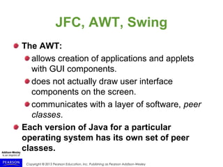 Copyright © 2015 Pearson Education, Inc. Publishing as Pearson Addison-Wesley
JFC, AWT, Swing
The AWT:
allows creation of applications and applets
with GUI components.
does not actually draw user interface
components on the screen.
communicates with a layer of software, peer
classes.
Each version of Java for a particular
operating system has its own set of peer
classes.
 