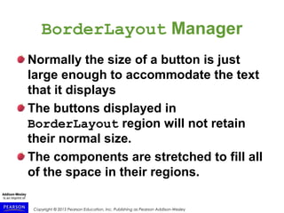 Copyright © 2015 Pearson Education, Inc. Publishing as Pearson Addison-Wesley
BorderLayout Manager
Normally the size of a button is just
large enough to accommodate the text
that it displays
The buttons displayed in
BorderLayout region will not retain
their normal size.
The components are stretched to fill all
of the space in their regions.
 