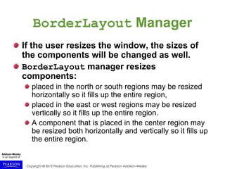 Copyright © 2015 Pearson Education, Inc. Publishing as Pearson Addison-Wesley
BorderLayout Manager
If the user resizes the window, the sizes of
the components will be changed as well.
BorderLayout manager resizes
components:
placed in the north or south regions may be resized
horizontally so it fills up the entire region,
placed in the east or west regions may be resized
vertically so it fills up the entire region.
A component that is placed in the center region may
be resized both horizontally and vertically so it fills up
the entire region.
 