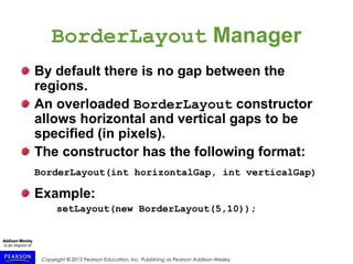 Copyright © 2015 Pearson Education, Inc. Publishing as Pearson Addison-Wesley
BorderLayout Manager
By default there is no gap between the
regions.
An overloaded BorderLayout constructor
allows horizontal and vertical gaps to be
specified (in pixels).
The constructor has the following format:
BorderLayout(int horizontalGap, int verticalGap)
Example:
setLayout(new BorderLayout(5,10));
 