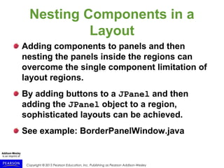 Copyright © 2015 Pearson Education, Inc. Publishing as Pearson Addison-Wesley
Nesting Components in a
Layout
Adding components to panels and then
nesting the panels inside the regions can
overcome the single component limitation of
layout regions.
By adding buttons to a JPanel and then
adding the JPanel object to a region,
sophisticated layouts can be achieved.
See example: BorderPanelWindow.java
 