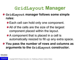 Copyright © 2015 Pearson Education, Inc. Publishing as Pearson Addison-Wesley
GridLayout Manager
GridLayout manager follows some simple
rules:
Each cell can hold only one component.
All of the cells are the size of the largest
component placed within the layout.
A component that is placed in a cell is
automatically resized to fill up any extra space.
You pass the number of rows and columns as
arguments to the GridLayout constructor.
 