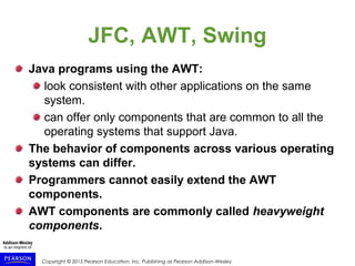 Copyright © 2015 Pearson Education, Inc. Publishing as Pearson Addison-Wesley
JFC, AWT, Swing
Java programs using the AWT:
look consistent with other applications on the same
system.
can offer only components that are common to all the
operating systems that support Java.
The behavior of components across various operating
systems can differ.
Programmers cannot easily extend the AWT
components.
AWT components are commonly called heavyweight
components.
 