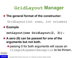 Copyright © 2015 Pearson Education, Inc. Publishing as Pearson Addison-Wesley
GridLayout Manager
The general format of the constructor:
GridLayout(int rows, int columns)
Example
setLayout(new GridLayout(2, 3));
A zero (0) can be passed for one of the
arguments but not both.
passing 0 for both arguments will cause an
IllegalArgumentException to be thrown.
 