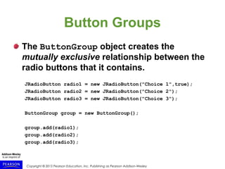 Copyright © 2015 Pearson Education, Inc. Publishing as Pearson Addison-Wesley
Button Groups
The ButtonGroup object creates the
mutually exclusive relationship between the
radio buttons that it contains.
JRadioButton radio1 = new JRadioButton("Choice 1",true);
JRadioButton radio2 = new JRadioButton("Choice 2");
JRadioButton radio3 = new JRadioButton("Choice 3");
ButtonGroup group = new ButtonGroup();
group.add(radio1);
group.add(radio2);
group.add(radio3);
 