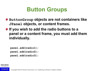 Copyright © 2015 Pearson Education, Inc. Publishing as Pearson Addison-Wesley
Button Groups
ButtonGroup objects are not containers like
JPanel objects, or content frames.
If you wish to add the radio buttons to a
panel or a content frame, you must add them
individually.
panel.add(radio1);
panel.add(radio2);
panel.add(radio3);
 
