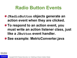 Copyright © 2015 Pearson Education, Inc. Publishing as Pearson Addison-Wesley
Radio Button Events
JRadioButton objects generate an
action event when they are clicked.
To respond to an action event, you
must write an action listener class, just
like a JButton event handler.
See example: MetricConverter.java
 