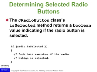 Copyright © 2015 Pearson Education, Inc. Publishing as Pearson Addison-Wesley
Determining Selected Radio
Buttons
The JRadioButton class’s
isSelected method returns a boolean
value indicating if the radio button is
selected.
if (radio.isSelected())
{
// Code here executes if the radio
// button is selected.
}
 