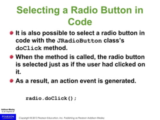 Copyright © 2015 Pearson Education, Inc. Publishing as Pearson Addison-Wesley
Selecting a Radio Button in
Code
It is also possible to select a radio button in
code with the JRadioButton class’s
doClick method.
When the method is called, the radio button
is selected just as if the user had clicked on
it.
As a result, an action event is generated.
radio.doClick();
 