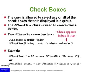 Copyright © 2015 Pearson Education, Inc. Publishing as Pearson Addison-Wesley
Check Boxes
The user is allowed to select any or all of the
check boxes that are displayed in a group.
The JCheckBox class is used to create check
boxes.
Two JCheckBox constructors:
JCheckBox(String text)
JCheckBox(String text, boolean selected)
Example:
JCheckBox check1 = new JCheckBox("Macaroni");
or
JCheckBox check1 = new JCheckBox("Macaroni",true);
Check appears
in box if true
 