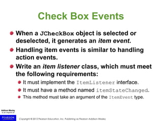 Copyright © 2015 Pearson Education, Inc. Publishing as Pearson Addison-Wesley
Check Box Events
When a JCheckBox object is selected or
deselected, it generates an item event.
Handling item events is similar to handling
action events.
Write an item listener class, which must meet
the following requirements:
It must implement the ItemListener interface.
It must have a method named itemStateChanged.
This method must take an argument of the ItemEvent type.
 