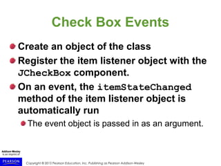 Copyright © 2015 Pearson Education, Inc. Publishing as Pearson Addison-Wesley
Check Box Events
Create an object of the class
Register the item listener object with the
JCheckBox component.
On an event, the itemStateChanged
method of the item listener object is
automatically run
The event object is passed in as an argument.
 