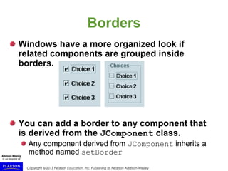 Copyright © 2015 Pearson Education, Inc. Publishing as Pearson Addison-Wesley
Borders
Windows have a more organized look if
related components are grouped inside
borders.
You can add a border to any component that
is derived from the JComponent class.
Any component derived from JComponent inherits a
method named setBorder
 
