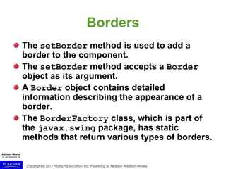 Copyright © 2015 Pearson Education, Inc. Publishing as Pearson Addison-Wesley
Borders
The setBorder method is used to add a
border to the component.
The setBorder method accepts a Border
object as its argument.
A Border object contains detailed
information describing the appearance of a
border.
The BorderFactory class, which is part of
the javax.swing package, has static
methods that return various types of borders.
 