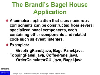 Copyright © 2015 Pearson Education, Inc. Publishing as Pearson Addison-Wesley
The Brandi’s Bagel House
Application
A complex application that uses numerous
components can be constructed from several
specialized panel components, each
containing other components and related
code such as event listeners.
Examples:
GreetingPanel.java, BagelPanel.java,
ToppingPanel.java, CoffeePanel.java,
OrderCalculatorGUI.java, Bagel.java
 