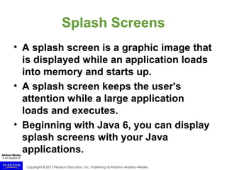 Copyright © 2015 Pearson Education, Inc. Publishing as Pearson Addison-Wesley
Splash Screens
• A splash screen is a graphic image that
is displayed while an application loads
into memory and starts up.
• A splash screen keeps the user's
attention while a large application
loads and executes.
• Beginning with Java 6, you can display
splash screens with your Java
applications.
 