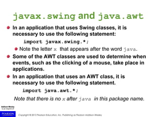 Copyright © 2015 Pearson Education, Inc. Publishing as Pearson Addison-Wesley
javax.swing and java.awt
In an application that uses Swing classes, it is
necessary to use the following statement:
import javax.swing.*;
Note the letter x that appears after the word java.
Some of the AWT classes are used to determine when
events, such as the clicking of a mouse, take place in
applications.
In an application that uses an AWT class, it is
necessary to use the following statement.
import java.awt.*;
Note that there is no x after java in this package name.
 